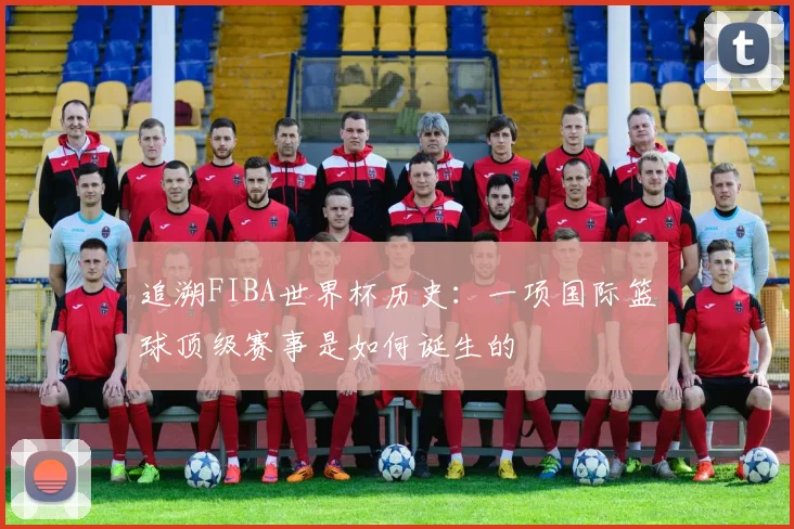 追溯FIBA世界杯历史：一项国际篮球顶级赛事是如何诞生的