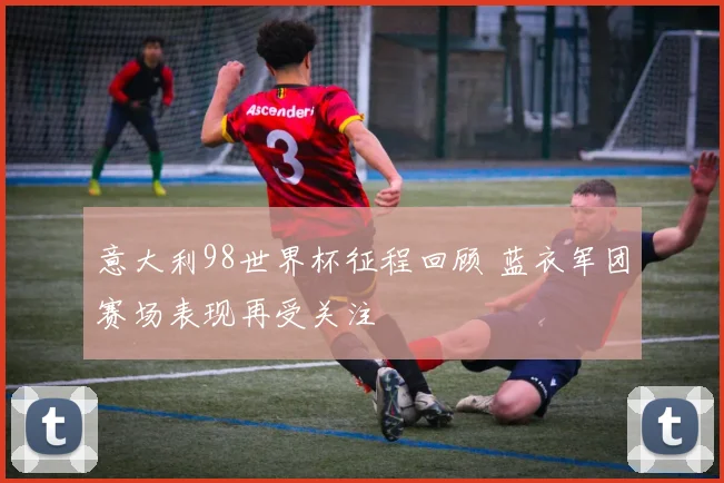 意大利98世界杯征程回顾 蓝衣军团赛场表现再受关注