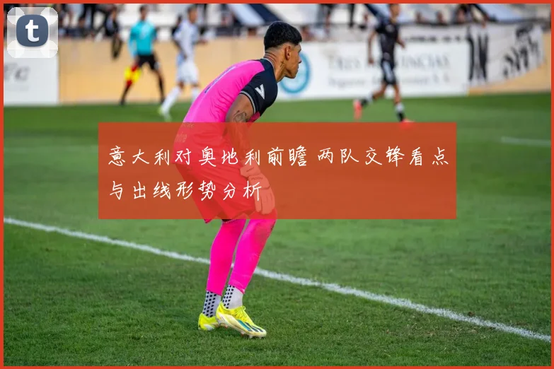 意大利对奥地利前瞻 两队交锋看点与出线形势分析