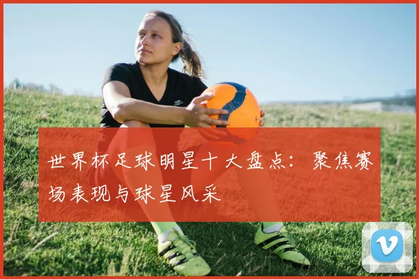 世界杯足球明星十大盘点：聚焦赛场表现与球星风采