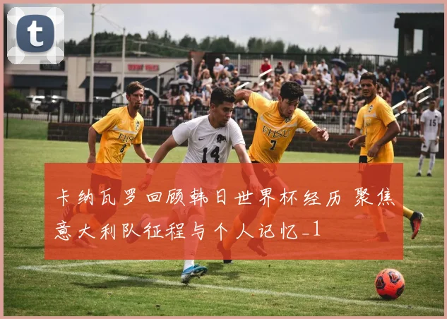 卡纳瓦罗回顾韩日世界杯经历 聚焦意大利队征程与个人记忆_1