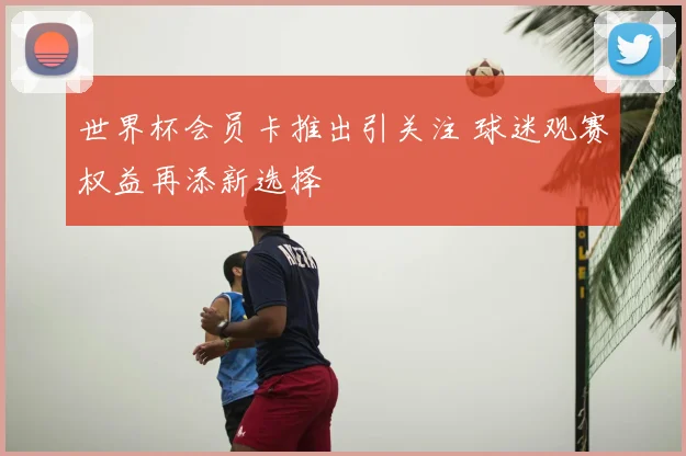 世界杯会员卡推出引关注 球迷观赛权益再添新选择