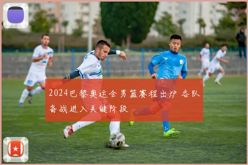 2024巴黎奥运会男篮赛程出炉 各队备战进入关键阶段