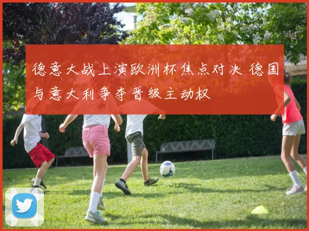 德意大战上演欧洲杯焦点对决 德国与意大利争夺晋级主动权